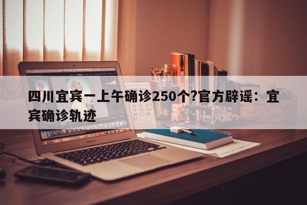 四川宜宾一上午确诊250个?官方辟谣：宜宾确诊轨迹
